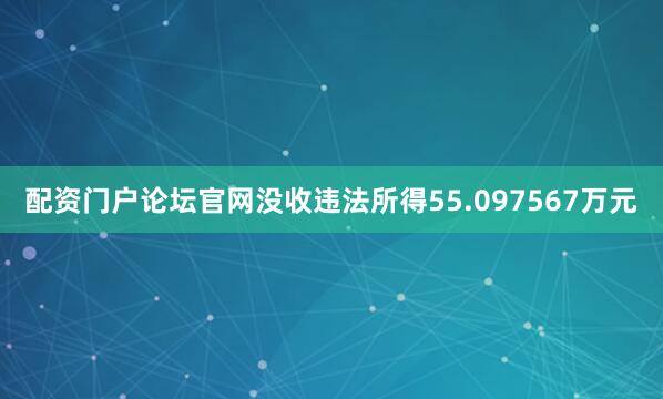 配资门户论坛官网没收违法所得55.097567万元