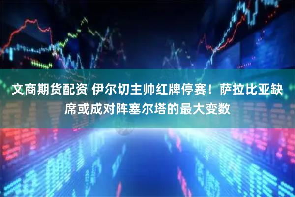 文商期货配资 伊尔切主帅红牌停赛！萨拉比亚缺席或成对阵塞尔塔的最大变数