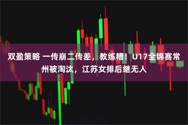 双盈策略 一传崩二传差，教练糟！U17全锦赛常州被淘汰，江苏女排后继无人