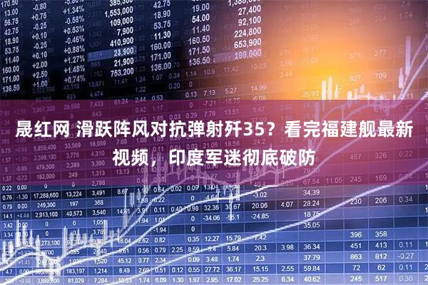 晟红网 滑跃阵风对抗弹射歼35？看完福建舰最新视频，印度军迷彻底破防