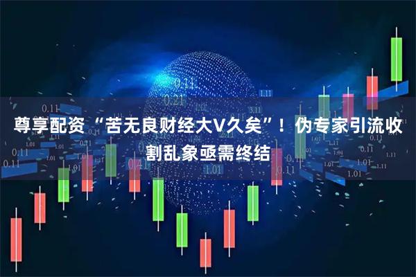 尊享配资 “苦无良财经大V久矣”！伪专家引流收割乱象亟需终结